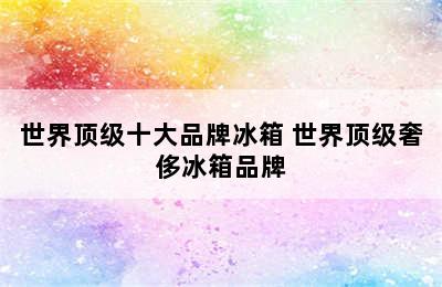 世界顶级十大品牌冰箱 世界顶级奢侈冰箱品牌